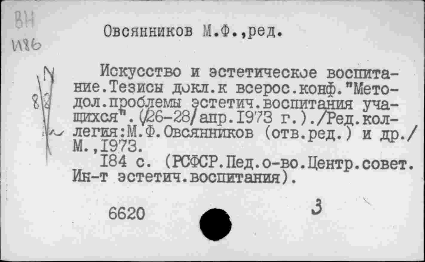 ﻿
Овсянников М.Ф.,ред.
Искусство и эстетическое воспитание. Тезисы докл.к всерос.конф."Мето-дол, проблемы эстетич.воспитания учащихся’’ . (/36-28/апр. 1973 г.). /Ред. коллегия :М.Ф. Овсянников (отв.ред.) и др./ М.,1973.
184 с. (РСФСР.Пед.о-во.Центр.совет. Ин-т эстетич.воспитания).
6620